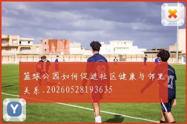 篮球公园如何促进社区健康与邻里关系_20260528193635