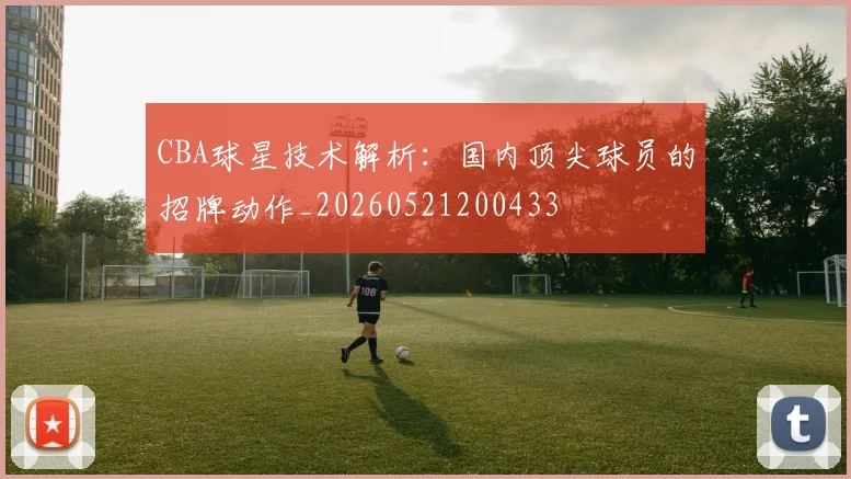 CBA球星技术解析:国内顶尖球员的招牌动作_20260521200433