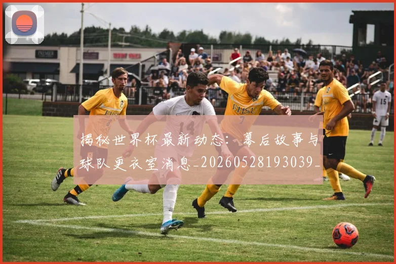 揭秘世界杯最新动态：幕后故事与球队更衣室消息_20260528193039_20260609201350