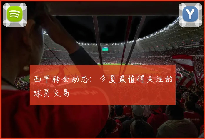 西甲转会动态:今夏最值得关注的球员交易
